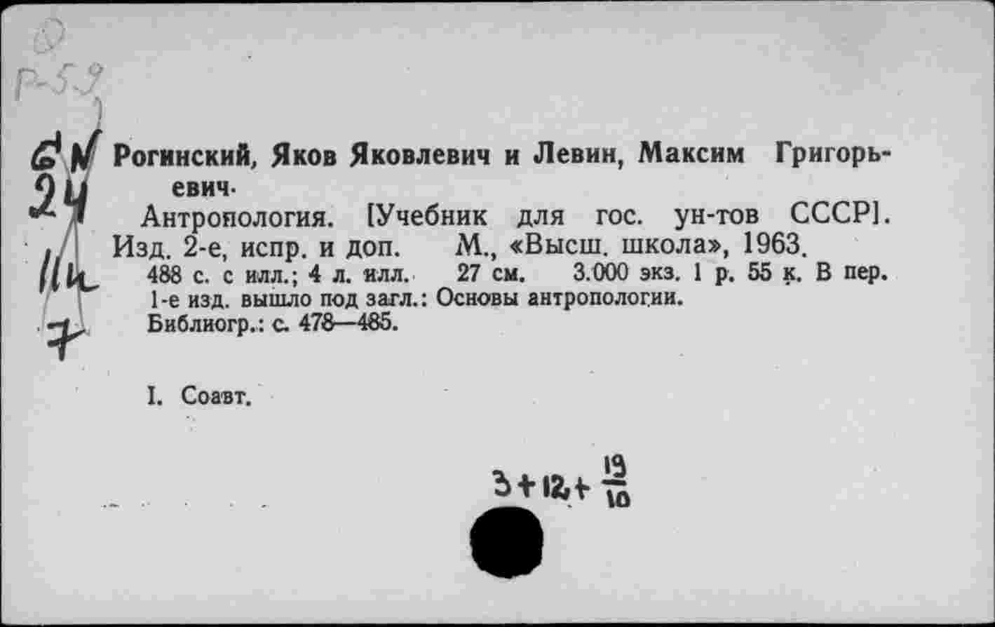 ﻿Рогинский, Яков Яковлевич и Левин, Максим Григорьевич-
Антропология. [Учебник для гос. ун-тов СССР].
Изд. 2-е, испр. и доп. гМ., «Высш, школа», 1963.
488 с. с илл.; 4 л. нлл. 27 см. 3.000 экз. 1 р. 55 к. В пер.
1 -е изд. вышло под загл.: Основы антропологии.
Библиогр.: с. 478—485.
I. Соавт.
